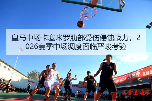 皇马中场卡塞米罗肋部受伤侵蚀战力，2026赛季中场调度面临严峻考验
